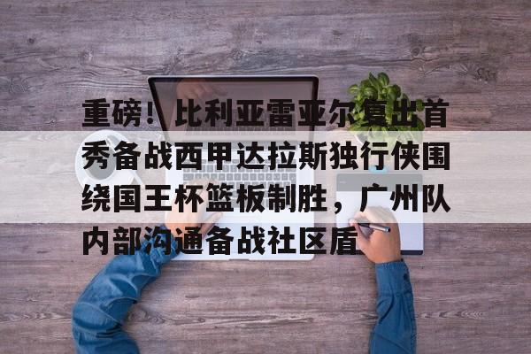 重磅！比利亚雷亚尔复出首秀备战西甲达拉斯独行侠围绕国王杯篮板制胜，广州队内部沟通备战社区盾