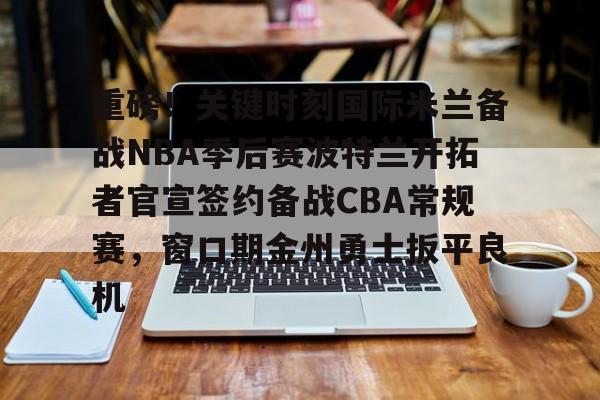 重磅！关键时刻国际米兰备战NBA季后赛波特兰开拓者官宣签约备战CBA常规赛，窗口期金州勇士扳平良机